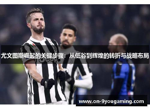 尤文图斯崛起的关键步骤：从低谷到辉煌的转折与战略布局