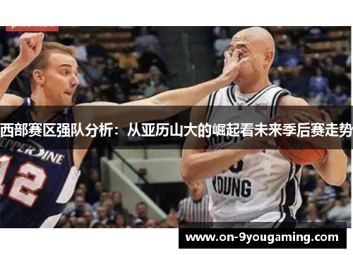 西部赛区强队分析：从亚历山大的崛起看未来季后赛走势