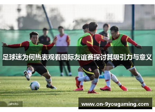 足球迷为何热衷观看国际友谊赛探讨其吸引力与意义