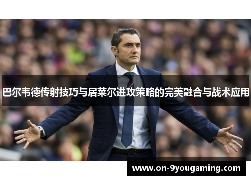 巴尔韦德传射技巧与居莱尔进攻策略的完美融合与战术应用