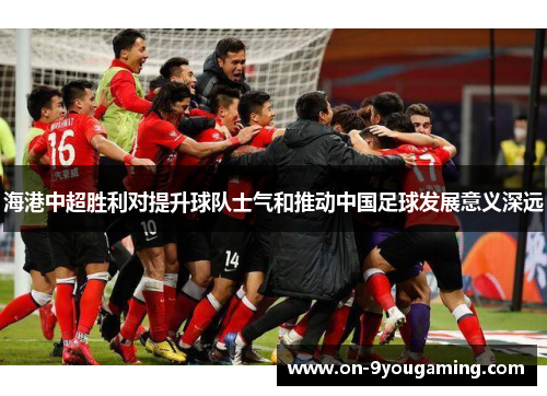 海港中超胜利对提升球队士气和推动中国足球发展意义深远
