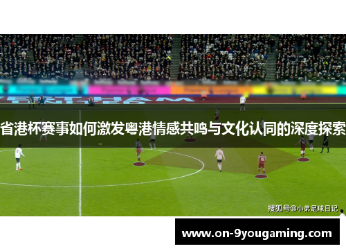 省港杯赛事如何激发粤港情感共鸣与文化认同的深度探索