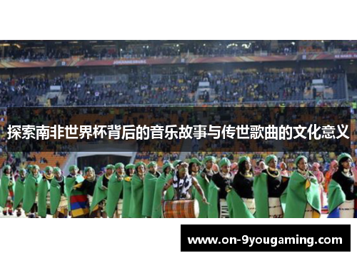 探索南非世界杯背后的音乐故事与传世歌曲的文化意义
