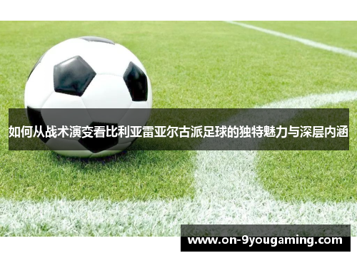 如何从战术演变看比利亚雷亚尔古派足球的独特魅力与深层内涵