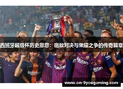 西班牙超级杯历史恩怨：宿敌对决与荣耀之争的传奇篇章