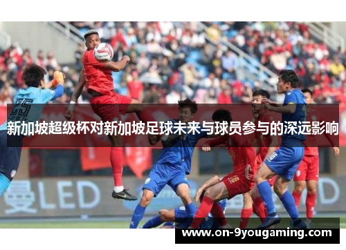 新加坡超级杯对新加坡足球未来与球员参与的深远影响