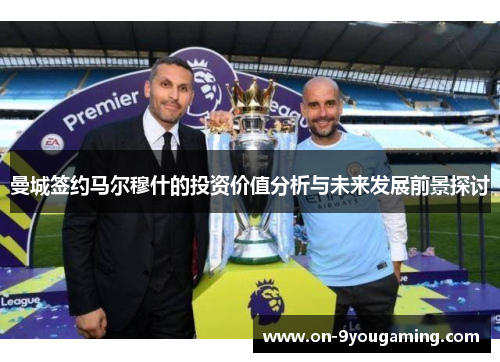 曼城签约马尔穆什的投资价值分析与未来发展前景探讨