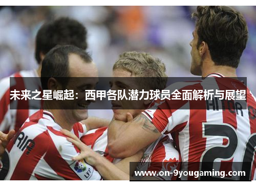 未来之星崛起：西甲各队潜力球员全面解析与展望