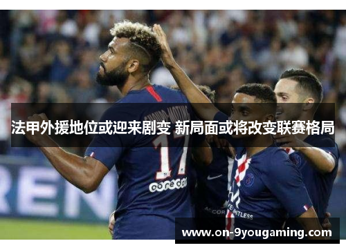 法甲外援地位或迎来剧变 新局面或将改变联赛格局