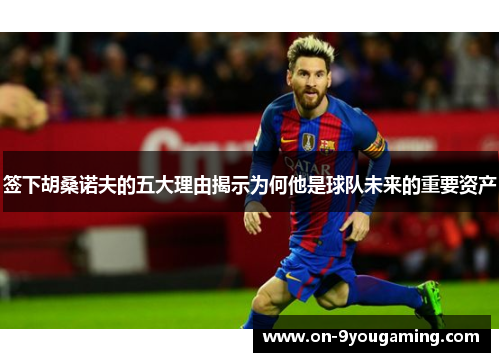 签下胡桑诺夫的五大理由揭示为何他是球队未来的重要资产